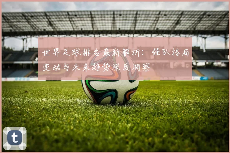 世界足球排名最新解析:强队格局变动与未来趋势深度洞察