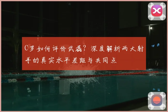 C罗如何评价武磊?深度解析两大射手的真实水平差距与共同点