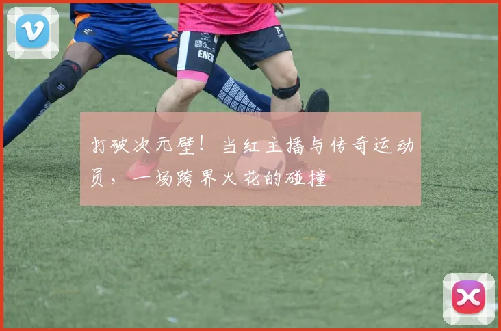 打破次元壁!当红主播与传奇运动员,一场跨界火花的碰撞