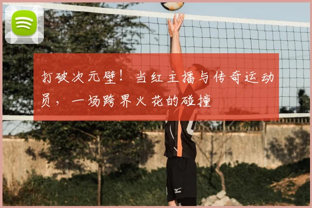 打破次元壁!当红主播与传奇运动员,一场跨界火花的碰撞
