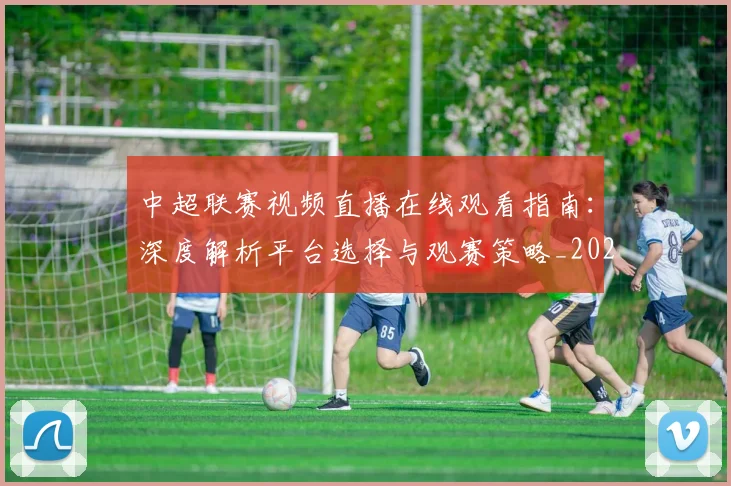 中超联赛视频直播在线观看指南：深度解析平台选择与观赛策略_20260611140853