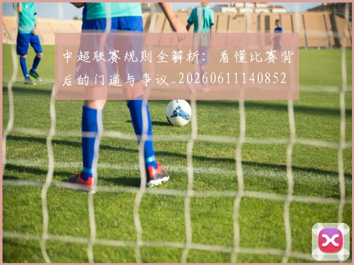 中超联赛规则全解析：看懂比赛背后的门道与争议_20260611140852