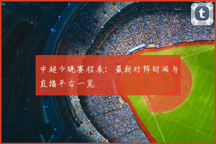 中超今晚赛程表：最新对阵时间与直播平台一览